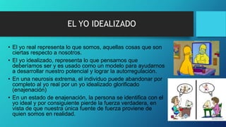EL YO IDEALIZADO
• El yo real representa lo que somos, aquellas cosas que son
ciertas respecto a nosotros.
• El yo idealizado, representa lo que pensamos que
deberíamos ser y es usado como un modelo para ayudarnos
a desarrollar nuestro potencial y lograr la autorregulación.
• En una neurosis extrema, el individuo puede abandonar por
completo al yo real por un yo idealizado glorificado
(enajenación)
• En un estado de enajenación, la persona se identifica con el
yo ideal y por consiguiente pierde la fuerza verdadera, en
vista de que nuestra única fuente de fuerza proviene de
quien somos en realidad.
 