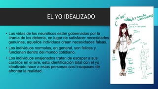 EL YO IDEALIZADO
• Las vidas de los neuróticos están gobernadas por la
tiranía de los debería, en lugar de satisfacer necesidades
genuinas, aquellos individuos crean necesidades falsas.
• Los individuos normales, en general, son felices y
funcionan dentro del mundo cotidiano.
• Los individuos enajenados tratan de escapar a sus
castillos en el aire, esta identificación total con el yo
idealizado hace a estas personas casi incapaces de
afrontar la realidad.
 