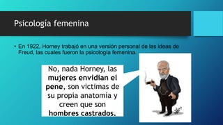 Psicología femenina
• En 1922, Horney trabajó en una versión personal de las ideas de
Freud, las cuales fueron la psicología femenina.
No, nada Horney, las
mujeres envidian el
pene, son victimas de
su propia anatomía y
creen que son
hombres castrados.
 