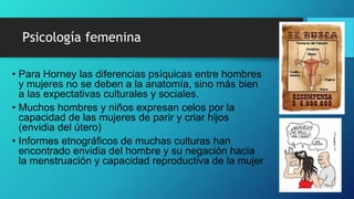 • Para Horney las diferencias psíquicas entre hombres
y mujeres no se deben a la anatomía, sino más bien
a las expectativas culturales y sociales.
• Muchos hombres y niños expresan celos por la
capacidad de las mujeres de parir y criar hijos
(envidia del útero)
• Informes etnográficos de muchas culturas han
encontrado envidia del hombre y su negación hacia
la menstruación y capacidad reproductiva de la mujer
Psicología femenina
 