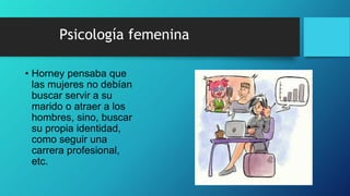 Psicología femenina
• Horney pensaba que
las mujeres no debían
buscar servir a su
marido o atraer a los
hombres, sino, buscar
su propia identidad,
como seguir una
carrera profesional,
etc.
 