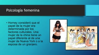 Psicología femenina
• Horney consideró que el
papel de la mujer era
determinada por los
factores culturales. Una
mujer de la china tiene un
papel diferente al de una
mujer de Nueva York o a la
esposa de un granjero.
 