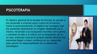 PSICOTERAPIA
El objetivo general de la terapia de Horney es ayudar a
los pacientes a avanzar poco a poco en el camino
hacia la autoconsciencia, el objetivo es conseguir que
los pacientes abandonen su imagen idealizada de sí
mismo, renuncien a su búsqueda neurótica de la gloria
y cambien el odio a si mismo por la aceptación de su
yo real, entonces cuando la terapia resulta efectiva, los
pacientes llegan a tener confianza en su capacidad
para asumir la responsabilidad de su desarrollo
psicológico.
 