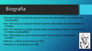 Horney fundó la asociación para el avance del psicoanálisis y el Instituto del
Psicoanálisis
En 1932 ocupo el cargo de director asociado del Instituto de psicoanálisis de
Chicago
En 1917 escribió su primer artículo sobre psicoanálisis, titulado “La técnica de
la terapia psicoanalítica”
En 1950 publico su obra más importante “la neurosis y el crecimiento
humano”
Horney y Oscar se divorcian en 1932
Muere el 4 de diciembre de 1952
 