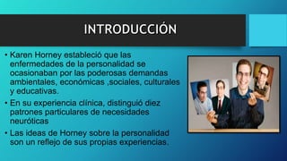 • Karen Horney estableció que las
enfermedades de la personalidad se
ocasionaban por las poderosas demandas
ambientales, económicas ,sociales, culturales
y educativas.
• En su experiencia clínica, distinguió diez
patrones particulares de necesidades
neuróticas
• Las ideas de Horney sobre la personalidad
son un reflejo de sus propias experiencias.
 