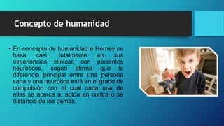 Concepto de humanidad
• En concepto de humanidad e Horney se
basa casi, totalmente en sus
experiencias clínicas con pacientes
neuróticos, según afirma que la
diferencia principal entre una persona
sana y una neurótica está en el grado de
compulsión con el cual cada una de
ellas se acerca a, actúa en contra o se
distancia de los demás.
 