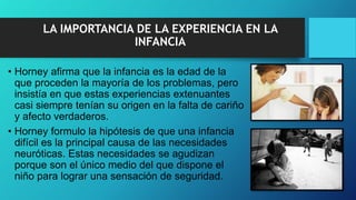 LA IMPORTANCIA DE LA EXPERIENCIA EN LA
INFANCIA
• Horney afirma que la infancia es la edad de la
que proceden la mayoría de los problemas, pero
insistía en que estas experiencias extenuantes
casi siempre tenían su origen en la falta de cariño
y afecto verdaderos.
• Horney formulo la hipótesis de que una infancia
difícil es la principal causa de las necesidades
neuróticas. Estas necesidades se agudizan
porque son el único medio del que dispone el
niño para lograr una sensación de seguridad.
 