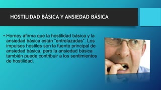 HOSTILIDAD BÁSICA Y ANSIEDAD BÁSICA
• Horney afirma que la hostilidad básica y la
ansiedad básica están “entrelazadas”. Los
impulsos hostiles son la fuente principal de
ansiedad básica, pero la ansiedad básica
también puede contribuir a los sentimientos
de hostilidad.
 