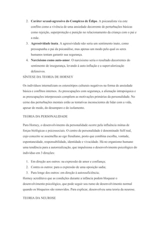 2. Caráter sexual-agressivo do Complexo de Édipo. A psicanalista via este
conflito como a vivência de uma ansiedade decorrente de perturbações básicas
como rejeição, superproteção e punição no relacionamento da criança com o pai e
a mãe.
3. Agressividade inata. A agressividade não seria um sentimento inato, como
pressupunha o pai da psicanálise, mas apenas um modo pelo qual os seres
humanos tentam garantir sua segurança.
4. Narcisismo como auto-amor. O narcisismo seria o resultado decorrentes do
sentimento de insegurança, levando à auto-inflação e a supervalorização
defensivos.
SÍNTESE DA TEORIA DE HORNEY
Os indivíduos internalizam os estereótipos culturais negativos na forma de ansiedade
básica e conflitos internos. As preocupações com segurança, a alienação intrapsíquica e
as preocupações interpessoais compõem as motivações primárias da personalidade. No
cerne das perturbações mentais estão as tentativas inconscientes de lidar com a vida,
apesar do medo, do desamparo e do isolamento.
TEORIA DA PERSONALIDADE
Para Horney, o desenvolvimento da personalidade ocorre pela influência mútua de
forças biológicas e psicossociais. O centro de personalidade é denominado Self real,
cujo conceito se assemelha ao ego freudiano, posto que combina escolha, vontade,
espontaneidade, responsabilidade, identidade e vivacidade. Há no organismo humano
uma tendência para a autorrealização, que impulsiona o desenvolvimento psicológico do
indivíduo em 3 direções:
1. Em direção aos outros: na expressão de amor e confiança;
2. Contra os outros: para a expressão de uma oposição sadia;
3. Para longe dos outros: em direção à autossuficiência;
Horney acreditava que as condições durante a infância podem bloquear o
desenvolvimento psicológico, que pode seguir seu rumo de desenvolvimento normal
quando os bloqueios são removidos. Para explicar, desenvolveu uma teoria da neurose.
TEORIA DA NEUROSE
 