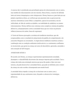 A neurose não é considerada uma perturbação apenas do relacionamento com os outros,
mas também do relacionamento com nós mesmos. Dessa forma, a neurose foi definida
tanto em termos intrapsíquicos como interpessoais. Horney baseou-se, para tanto,em sua
própria experiência clínica, ao verificar que seus pacientes não se queixavam das
neuroses sintomáticas (como fobias e compulsões, apesar de recorrentes), mas de
infelicidade, de falta de sentido no trabalho e na inabilidade de estabelecer ou manter
relacionamentos. Horney definiu esses sintomas como complexos sistemas de padrões
defensivos, autoperpetuantes contra a ansiedade basca que teve início na primeira
infância (neuroses de caráter, busca de segurança).
A Teoria da Neurose pressupõe a existência de tendências neuróticas, que são
compreendidas como o resultado do enrijecimento de padrões de comportamento e de
crescentes bloqueios ao crescimento. A origem dessas tendências neuróticas seriam a
combinação entre as condições ambientais desfavoráveis e os sentimentos conflitantes
no inconsciente, que geram na criança um senso de desconforto, apreensão, ansiedade e
uma sensação de Self inseguro.
ANSIEDADE BÁSICA
De acordo com Horney, as crianças experimentam espontaneamente ansiedade,
desamparo e vulnerabilidade decorrentes das ameaças impostas pela sociedade. Caso a
criança não tenha uma orientação amorosa que possa lhe ajudar a lidar com esses
temores, ela pode desenvolver a ansiedade básica, que pode ser definida como o temor
da criança em estar sozinha e desamparada num mundo hostil.
A ansiedade básica impede a criança de se relacionar com os outros com a
espontaneidade de seus sentimentos reais, forçando-a a desenvolver estratégias
defensivas.
 