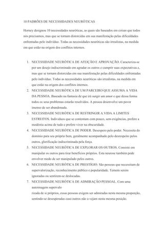 10 PADRÕES DE NECESSIDADES NEURÓTICAS
Horney designou 10 necessidades neuróticas, as quais são baseados em coisas que todos
nós precisamos, mas que se tornam distorcidas em sua manifestação pelas dificuldades
enfrentadas pelo indivíduo. Todas as necessidades neuróticas são irrealistas, na medida
em que estão na origem dos conflitos internos.
1. NECESSIDADE NEURÓTICA DE AFEIÇÃO E APROVAÇÃO. Caracteriza-se
por um desejo indiscriminado em agradar os outros e cumprir suas expectativas.s,
mas que se tornam distorcidas em sua manifestação pelas dificuldades enfrentadas
pelo indivíduo. Todas as necessidades neuróticas são irrealistas, na medida em
que estão na origem dos conflitos internos.
2. NECESSIDADE NEURÓTICA DE UM PARCEIRO QUE ASSUMA A VIDA
DA PESSOA. Baseado na fantasia de que irá surgir um amor e que dessa forma
todos os seus problemas estarão resolvidos. A pessoa desenvolve um pavor
imenso de ser abandonada.
3. NECESSIDADE NEURÓTICA DE RESTRINGIR A VIDA A LIMITES
ESTREITOS. Individuos que se contentam com pouco, sem exigências, prefere a
modéstia acima de tudo e prefere viver na obscuridade.
4. NECESSIDADE NEURÓTICA DE PODER. Desespero pelo poder. Necessita do
domínio para seu próprio bem, geralmente acompanhado pelo desrespeito pelos
outros, glorificação indiscriminada pela força.
5. NECESSIDADE NEURÓTICA DE EXPLORAR OS OUTROS. Consiste em
manipular os outros para tirar benefícios próprios. Esta neurose também pode
envolver medo de ser manipulado pelos outros.
6. NECESSIDADE NEURÓTICA DE PRESTÍGIO. São pessoas que necessitam de
supervalorização, reconhecimento público e popularidade. Temem serem
ignoradas ou sentirem-se deslocadas.
7. NECESSIDADE NEURÓTICA DE ADMIRAÇÃO PESSOAL. Com uma
autoimagem supervalo
rizada de si próprios, essas pessoas exigem ser admiradas nesta mesma proporção,
sentindo-se desesperadas caso outros não a vejam nesta mesma posição.
 