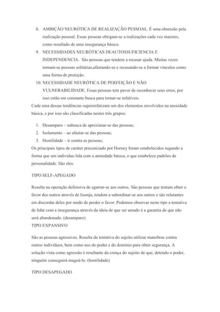 8. AMBIÇÃO NEURÓTICA DE REALIZAÇÃO PESSOAL. É uma obsessão pela
realização pessoal. Essas pessoas obrigam-se a realizações cada vez maiores,
como resultado de uma insegurança básica.
9. NECESSIDADES NEURÓTICAS DEAUTOSSUFICIENCIA E
INDEPENDENCIA. São pessoas que tendem a recusar ajuda. Muitas vezes
tornam-se pessoas solitárias,afastando-se e recusando-se a formar vínculos como
uma forma de proteção.
10. NECESSIDADE NEURÓTICA DE PERFEIÇÃO E NÃO
VULNERABILIDADE. Essas pessoas tem pavor de reconhecer seus erros, por
isso estão em constante busca para tornar-se infalíveis.
Cada uma dessas tendências superenfatizam um dos elementos envolvidos na ansiedade
básica, e por isso são classificadas nestes três grupos:
1. Desamparo – nabusca de aproximar-se das pessoas;
2. Isolamento – ao afastar-se das pessoas;
3. Hostilidade – ir contra as pessoas;
Os principais tipos de caráter preconizado por Horney foram estabelecidos segundo a
forma que um indivíduo lida com a ansiedade básica, o que estabelece padrões de
personalidade. São eles:
TIPO SELF-APEGADO
Resulta na operação defensiva de agarrar-se aos outros. São pessoas que tentam obter o
favor dos outros através de lisonja, tendem a subordinar-se aos outros e são relutantes
em discordar deles por medo de perder o favor. Podemos observar neste tipo a tentativa
de lidar com a insegurança através da ideia de que ser amado é a garantia de que não
será abandonado. (desamparo)
TIPO EXPANSIVO
São as pessoas agressivas. Resulta da tentativa do sujeito utilizar manobras contra
outros indivíduos, bem como uso do poder e do domínio para obter segurança. A
solução vista como agressão é resultante da crença do sujeito de que, detendo o poder,
ninguém conseguirá magoá-lo. (hostilidade)
TIPO DESAPEGADO
 