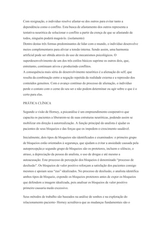 Com resignação, o individuo resolve afastar-se dos outros para evitar tanto a
dependência como o conflito. Esta busca de afastamento dos outros representa a
tentativa neurótica de solucionar o conflito a partir da crença de que se afastando de
todos, ninguém poderá magoá-lo. (isolamento)
Dentro destas três formas predominantes de lidar com o mundo, o indivíduo desenvolve
meios complementares para aliviar a tensão interna. Sendo assim, uma harmonia
artificial pode ser obtida através do uso de mecanismos psicológicos. O
superdesenvolvimento de um dos três estilos básicos suprime os outros dois, que,
entretanto, continuam ativos e produzindo conflitos.
A consequência mais séria do desenvolvimento neurótico é a alienação do self, que
resulta da combinação entre a negação repetida da realidade externa e a repressão dos
conteúdos genuínos. Com o avanço contínuo do processo de alienação, o indivíduo
perde o contato com o cerne do seu ser e não podem determinar ou agir sobre o que é o
certo para elas.
PRÁTICA CLÍNICA
Segundo a visão de Horney, a psicanálise é um empreendimento cooperativo que
capacita os pacientes a liberarem-se de suas estruturas neuróticas, podendo assim se
mobilizar em direção à autorrealização. A função principal do analista é ajudar os
pacientes de seus bloqueios e das forças que os impedem o crescimento saudável.
Inicialmente, dois tipos de bloqueios são identificados e examinados: o primeiro grupo
de bloqueios estão orientados à segurança, que ajudam a evitar a ansiedade causada pela
autopercepção;o segundo grupo de bloqueios são os protetores, incluem o silêncio, o
atraso, a depreciação da pessoa do analista, o uso de drogas e até mesmo a
autoacusação. Este processo de percepção dos bloqueios é denominado “processo de
desilusão”. Os bloqueios de valor positivo reforçam a satisfação dos pacientes consigo
mesmos e apoiam seus “eus” idealizados. No processo de desilusão, o analista identifica
ambos tipos de bloqueio, expondo os bloqueios protetores antes de expor os bloqueios
que defendem a imagem idealizada, pois analisar os bloqueios de valor positivo
primeiro causaria medo excessivo.
Seus métodos de trabalho são baseados na análise de sonhos e na exploração do
relacionamento paciente- Horney acreditava que as mudanças fundamentais são o
 