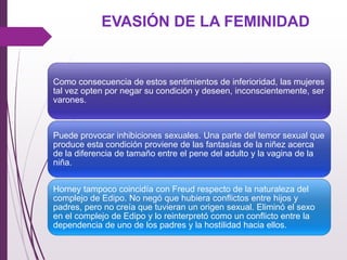 EVASIÓN DE LA FEMINIDAD
Como consecuencia de estos sentimientos de inferioridad, las mujeres
tal vez opten por negar su condición y deseen, inconscientemente, ser
varones.
Puede provocar inhibiciones sexuales. Una parte del temor sexual que
produce esta condición proviene de las fantasías de la niñez acerca
de la diferencia de tamaño entre el pene del adulto y la vagina de la
niña.
Horney tampoco coincidía con Freud respecto de la naturaleza del
complejo de Edipo. No negó que hubiera conﬂictos entre hijos y
padres, pero no creía que tuvieran un origen sexual. Eliminó el sexo
en el complejo de Edipo y lo reinterpretó como un conﬂicto entre la
dependencia de uno de los padres y la hostilidad hacia ellos.
 