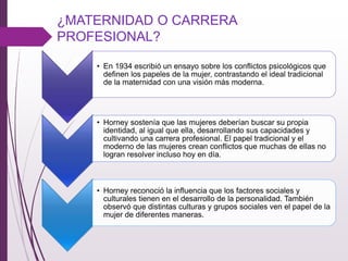¿MATERNIDAD O CARRERA
PROFESIONAL?
• En 1934 escribió un ensayo sobre los conﬂictos psicológicos que
deﬁnen los papeles de la mujer, contrastando el ideal tradicional
de la maternidad con una visión más moderna.
• Horney sostenía que las mujeres deberían buscar su propia
identidad, al igual que ella, desarrollando sus capacidades y
cultivando una carrera profesional. El papel tradicional y el
moderno de las mujeres crean conﬂictos que muchas de ellas no
logran resolver incluso hoy en día.
• Horney reconoció la inﬂuencia que los factores sociales y
culturales tienen en el desarrollo de la personalidad. También
observó que distintas culturas y grupos sociales ven el papel de la
mujer de diferentes maneras.
 