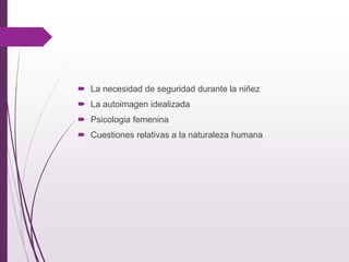  La necesidad de seguridad durante la niñez
 La autoimagen idealizada
 Psicologia femenina
 Cuestiones relativas a la naturaleza humana
 