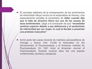  El concepto adleriano de la compensación de los sentimientos
de inferioridad inﬂuyó mucho en el autoanálisis de Horney y fue
especialmente sensible al comentario de Adler cuando dijo
que la falta de atractivo físico era una de las causas de
esos sentimientos. Llegó a la conclusión de que “necesitaba
sentirse superior debido a esa deﬁciencia y al sentimiento
de inferioridad por ser mujer, lo cual la llevaba a presentar
una protesta masculina”
 formó parte del cuerpo docente de institutos psicoanalíticos de
Chicago y Nueva York. Fundó la Associaton for the
Advancement of Psychoanalysis y el American Institute for
Psychoanalysis. En 1941 inició el American Journal of
Psychoanalysis. Durante muchos años fue una popular
conferencista, escritora y terapeuta.
 