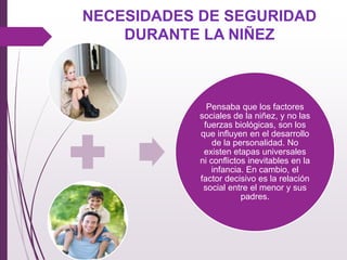 Pensaba que los factores
sociales de la niñez, y no las
fuerzas biológicas, son los
que inﬂuyen en el desarrollo
de la personalidad. No
existen etapas universales
ni conﬂictos inevitables en la
infancia. En cambio, el
factor decisivo es la relación
social entre el menor y sus
padres.
NECESIDADES DE SEGURIDAD
DURANTE LA NIÑEZ
 