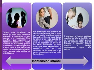 Cuanto más indefenso se
sienta un niño, tanto menos se
atreverá a oponerse a sus
padres o a rebelarse. Esto
signiﬁca que reprimirá la
hostilidad diciéndose: “Debo
reprimir mi hostilidad porque
te necesito.” Es fácil lograr que
el niño tema a sus padres por
medio del castigo el maltrato y
otras formas más sutiles de
intimidación.
Por paradójico que parezca, el
amor es otra razón por la cual
se reprime la hostilidad contra
los padres. En este caso, éstos
le dicen a su hijo cuánto le
aman y se sacriﬁcan por él,
pero no expresan un afecto ni
un amor auténticos. El niño
sabe que esas expresiones y
conductas son un mal
sustituto de la seguridad y el
amor verdaderos, pero es todo
lo que tiene.
A menudo le hacen sentirse
culpable de ella y también de
su rebeldía. Le hacen pensar
que no merece nada, que es
malvado o pecador porque
expresa o alberga
resentimiento hacia sus
padres.
Indefensión infantil
 