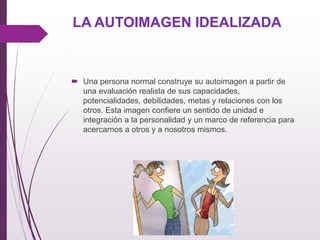 LA AUTOIMAGEN IDEALIZADA
 Una persona normal construye su autoimagen a partir de
una evaluación realista de sus capacidades,
potencialidades, debilidades, metas y relaciones con los
otros. Esta imagen conﬁere un sentido de unidad e
integración a la personalidad y un marco de referencia para
acercarnos a otros y a nosotros mismos.
 
