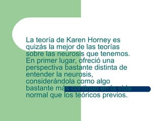 La teoría de Karen Horney es
quizás la mejor de las teorías
sobre las neurosis que tenemos.
En primer lugar, ofreció una
perspectiva bastante distinta de
entender la neurosis,
considerándola como algo
bastante más continuo en la vida
normal que los teóricos previos.
 