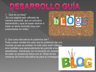1. Que es un blog?
Es una pagina web utilizada de
manera personal que se actualiza
diariamente y que se suele dedicar a
tratar un tema concreto muy bien
presentadas en orden.
2. Que usos educativos le podemos dar?
Pues a decir verdad los usos que le podemos dar son
muchas ya que se prestan no solo para subir trabajos
sino también que personalmente les permite a los
estudiantes interactuar con el docente sin necesidad
de estar en presencia física con el. Otras de las
maneras de forma educativa es para la investigación
 