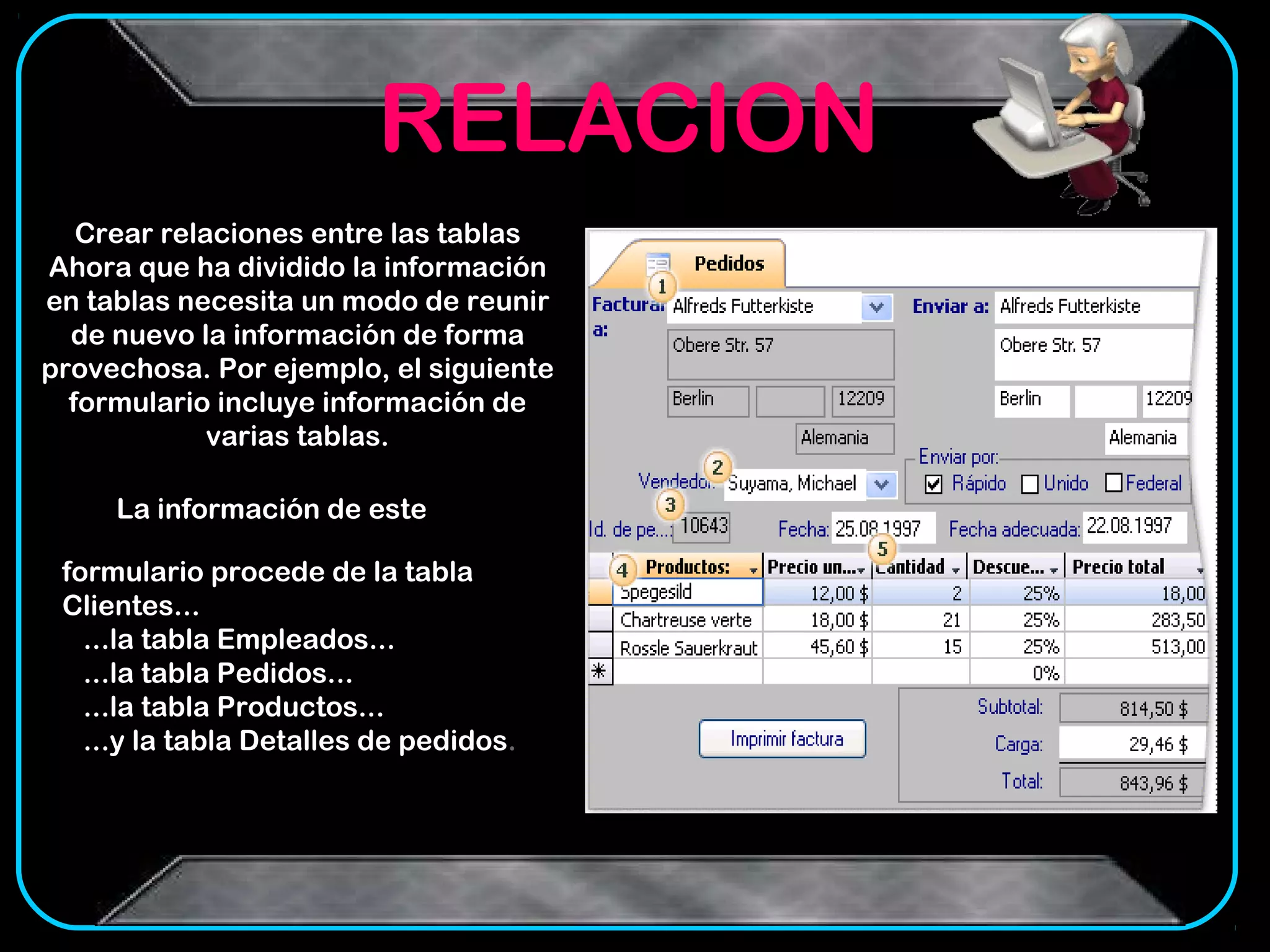 RELACION
   Crear relaciones entre las tablas
Ahora que ha dividido la información
en tablas necesita un modo de reunir
  de nuevo la información de forma
provechosa. Por ejemplo, el siguiente
  formulario incluye información de
             varias tablas.

     La información de este

 formulario procede de la tabla
 Clientes...
   ...la tabla Empleados...
   ...la tabla Pedidos...
   ...la tabla Productos...
   ...y la tabla Detalles de pedidos.
 