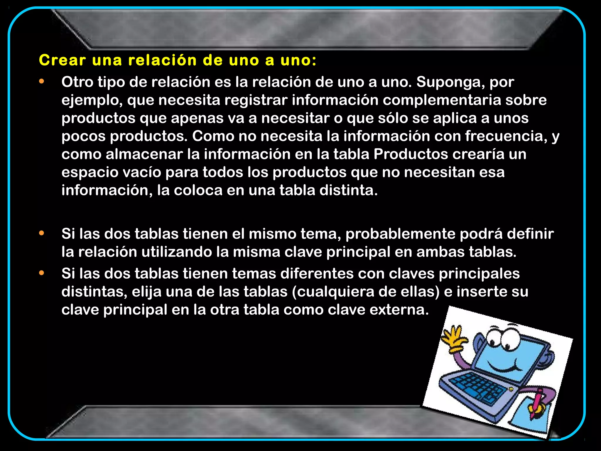 Crear una relación de uno a uno:
• Otro tipo de relación es la relación de uno a uno. Suponga, por
  ejemplo, que necesita registrar información complementaria sobre
  productos que apenas va a necesitar o que sólo se aplica a unos
  pocos productos. Como no necesita la información con frecuencia, y
  como almacenar la información en la tabla Productos crearía un
  espacio vacío para todos los productos que no necesitan esa
  información, la coloca en una tabla distinta.

•   Si las dos tablas tienen el mismo tema, probablemente podrá definir
    la relación utilizando la misma clave principal en ambas tablas.
•   Si las dos tablas tienen temas diferentes con claves principales
    distintas, elija una de las tablas (cualquiera de ellas) e inserte su
    clave principal en la otra tabla como clave externa.
 
