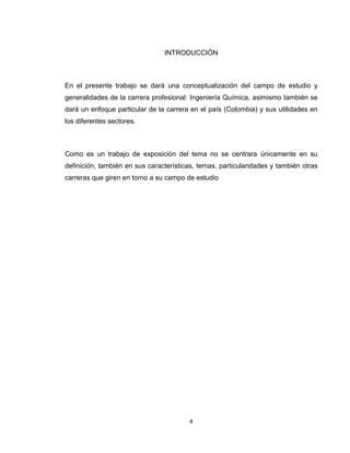 4 
INTRODUCCIÓN 
En el presente trabajo se dará una conceptualización del campo de estudio y generalidades de la carrera profesional: Ingeniería Química, asimismo también se dará un enfoque particular de la carrera en el país (Colombia) y sus utilidades en los diferentes sectores. 
Como es un trabajo de exposición del tema no se centrara únicamente en su definición, también en sus características, temas, particularidades y también otras carreras que giren en torno a su campo de estudio 
 