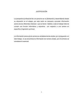 5 
JUSTIFICACIÓN 
La perspectiva profesional de una persona se va planteando y desarrollando desde su educación en el colegio, por esta razón es necesario concretar información acerca de los diferentes intereses que se tienen. Debido a esto el trabajo trata de cumplir una función informativa y expositiva con respecto a una carrera en específico (Ingeniería química). 
La información acerca de la carrera es verdaderamente amplia, por consiguiente en este trabajo no se encontrara la información de manera amplia, por el contrario se constatara lo esencial. 
 