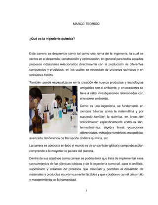 7 
MARCO TEORICO 
¿Qué es la ingeniería química? 
Esta carrera se desprende como tal como una rama de la ingeniería, la cual se centra en el desarrollo, construcción y optimización; en general para todos aquellos procesos industriales relacionados directamente con la producción de diferentes compuestos y productos; en los cuales se necesitan de procesos químicos y en ocasiones físicos. 
También puede especializarse en la creación de nuevos productos y tecnologías amigables con el ambiente, y en ocasiones se lleva a cabo investigaciones relacionadas con el entorno ambiental. 
Como es una ingeniería, se fundamenta en ciencias básicas como la matemática y por supuesto también la química, en áreas del conocimiento específicamente como lo son: termodinámica, algebra lineal, ecuaciones diferenciales, métodos numéricos, matemática avanzada, fenómenos de transporte cinética química, etc. 
La carrera es conocida en todo el mundo es de un carácter global y campo de acción comprende a la mayoría de países del planeta. 
Dentro de sus objetivos como carrear se podría decir que trata de implementar esos conocimientos de las ciencias básicas y de la ingeniería como tal, para el análisis, supervisión y creación de procesos que efectúan y permitan el desarrollo de materiales y productos económicamente factibles y que colaboren con el desarrollo y mantenimiento de la humanidad.  
