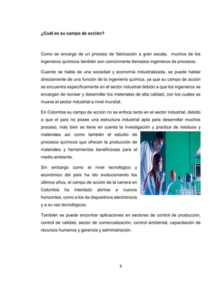 8 
¿Cuál es su campo de acción? 
Como se encarga de un proceso de fabricación a gran escala, muchos de los ingenieros químicos también son comúnmente llamados ingenieros de procesos. 
Cuando se habla de una sociedad y economía industrializada, se puede hablar directamente de una función de la ingeniería química, ya que su campo de acción se encuentra específicamente en el sector industrial debido a que los ingenieros se encargan de recrear y desarrollar los materiales de alta calidad, con los cuales se mueve el sector industrial a nivel mundial. 
En Colombia su campo de acción no se enfoca tanto en el sector industrial, debido a que el país no posee una estructura industrial apta para desarrollar muchos proceso, más bien se tiene en cuenta la investigación y practica de residuos y materiales así como también el estudio de procesos químicos que ofrecen la producción de materiales y herramientas beneficiosas para el medio ambiente. 
Sin embargo como el nivel tecnológico y económico del país ha ido evolucionando los últimos años, el campo de acción de la carrera en Colombia ha intentado abrirse a nuevos horizontes, como a los de dispositivos electrónicos y a su vez tecnológicos. 
También se puede encontrar aplicaciones en sectores de control de producción, control de calidad, sector de comercialización, control ambiental, capacitación de recursos humanos y gerencia y administración. 
 