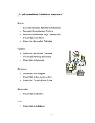 9 
¿En qué universidades Colombianas se encuentra? 
Bogotá: 
 Escuela Colombiana de Carreras Industriales 
 Fundación Universitaria de América 
 Fundación Universitaria Jorge Tadeo Lozano 
 Universidad de los Andes 
 Universidad Nacional de Colombia 
Medellín: 
 Universidad Nacional de Colombia 
 Universidad Pontificia Bolivariana 
 Universidad de Antioquia 
Cartagena: 
 Universidad de Cartagena 
 Universidad de San Buenaventura 
 Universidad Tecnológica de Bolívar 
Barranquilla: 
 Universidad de Atlántico 
Chía: 
 Universidad de la Sabana 
 