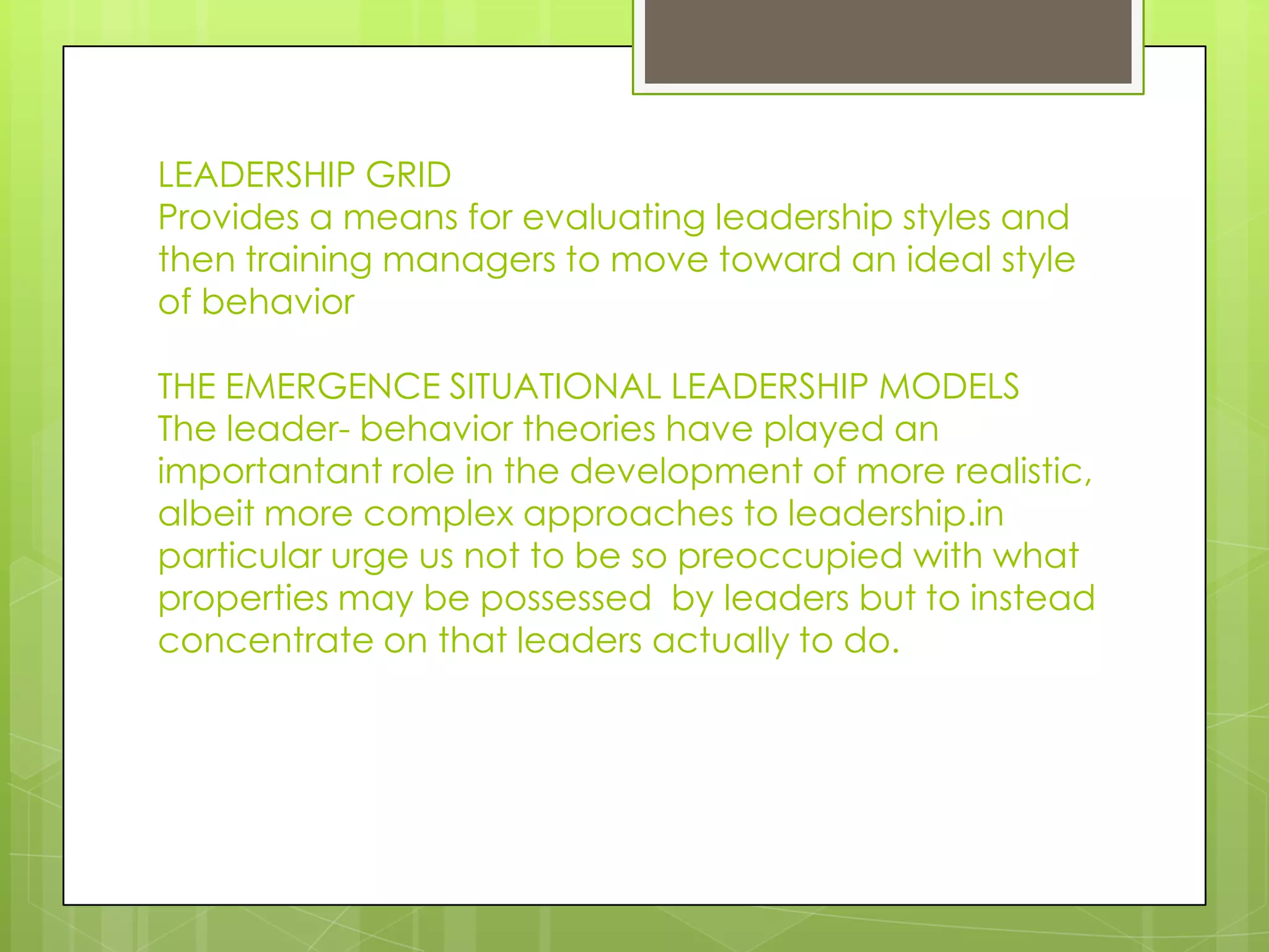 LEADERSHIP GRID
Provides a means for evaluating leadership styles and
then training managers to move toward an ideal style
of behavior
THE EMERGENCE SITUATIONAL LEADERSHIP MODELS
The leader- behavior theories have played an
importantant role in the development of more realistic,
albeit more complex approaches to leadership.in
particular urge us not to be so preoccupied with what
properties may be possessed by leaders but to instead
concentrate on that leaders actually to do.
 