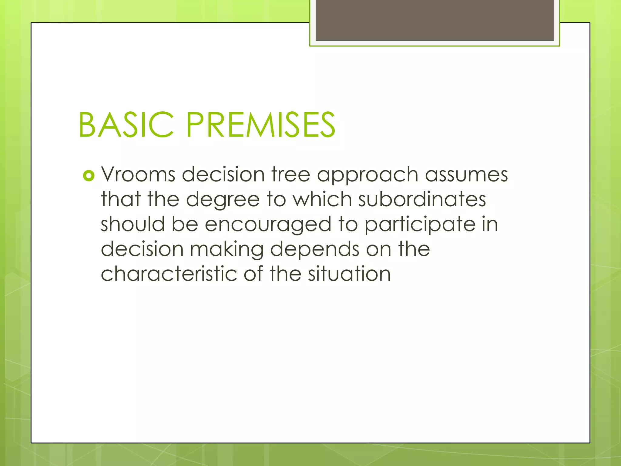 BASIC PREMISES
 Vrooms decision tree approach assumes
that the degree to which subordinates
should be encouraged to participate in
decision making depends on the
characteristic of the situation
 