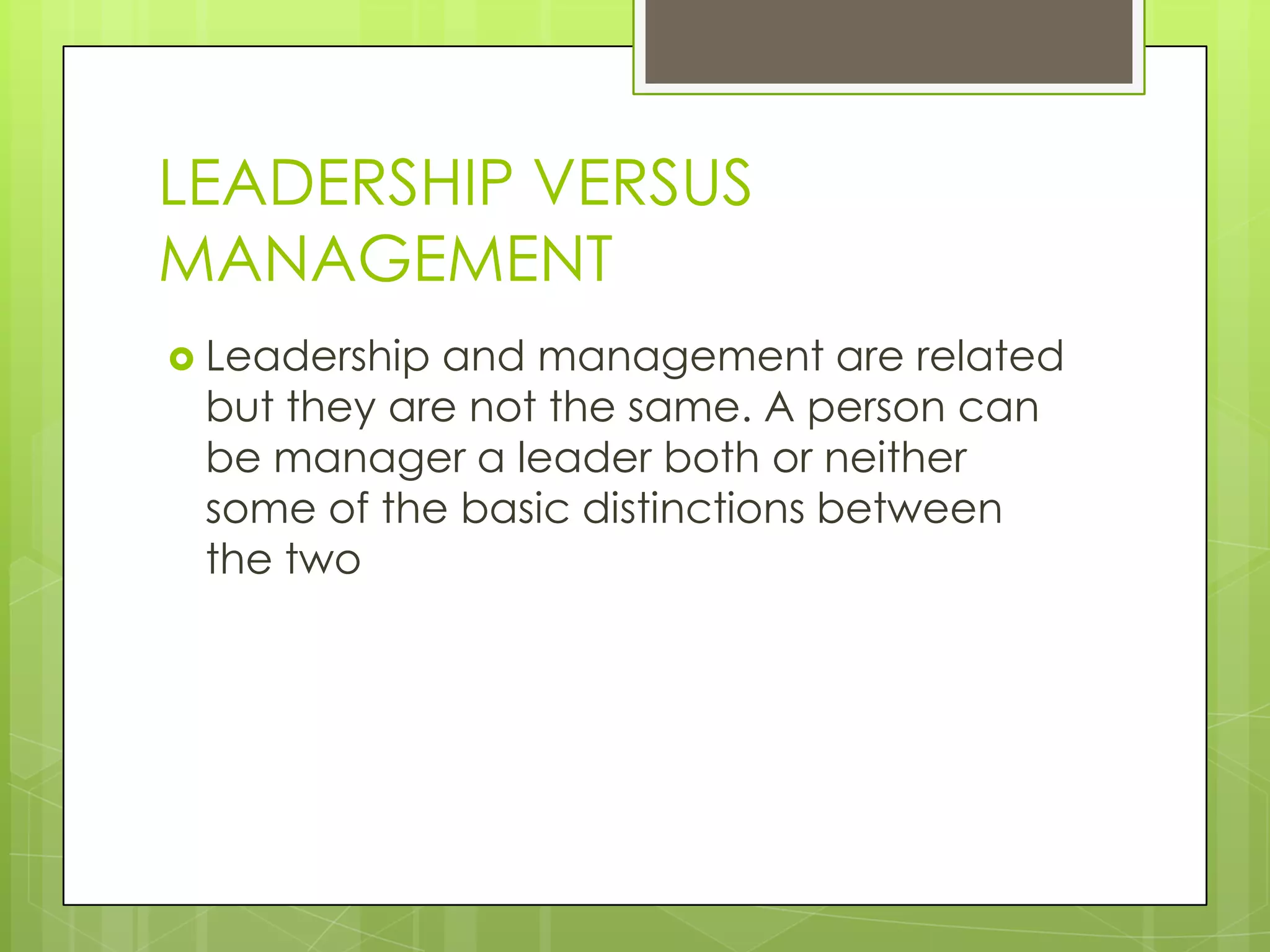 LEADERSHIP VERSUS
MANAGEMENT
 Leadership and management are related
but they are not the same. A person can
be manager a leader both or neither
some of the basic distinctions between
the two
 