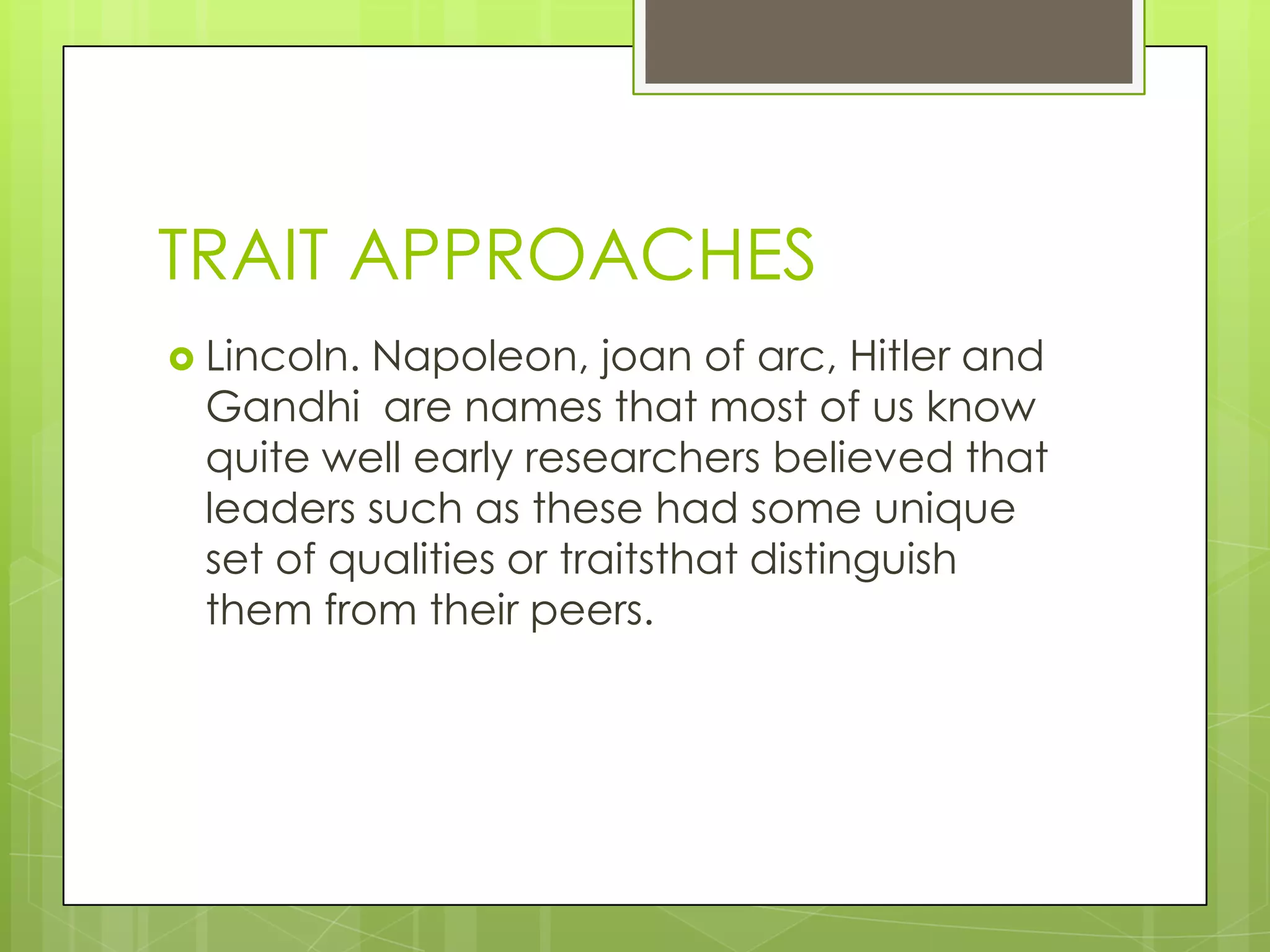 TRAIT APPROACHES
 Lincoln. Napoleon, joan of arc, Hitler and
Gandhi are names that most of us know
quite well early researchers believed that
leaders such as these had some unique
set of qualities or traitsthat distinguish
them from their peers.
 