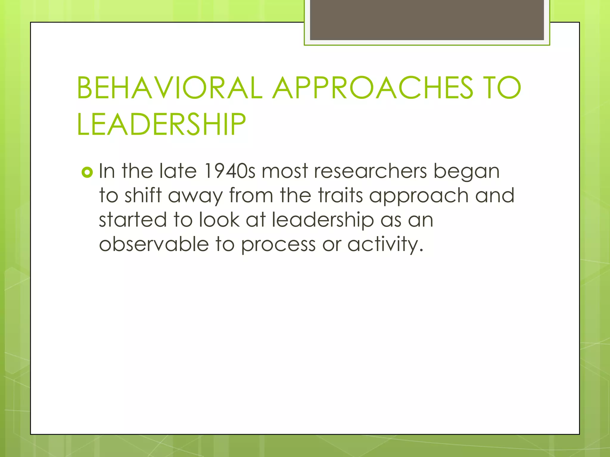 BEHAVIORAL APPROACHES TO
LEADERSHIP
 In the late 1940s most researchers began
to shift away from the traits approach and
started to look at leadership as an
observable to process or activity.
 