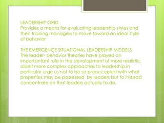 LEADERSHIP GRID
Provides a means for evaluating leadership styles and
then training managers to move toward an ideal style
of behavior
THE EMERGENCE SITUATIONAL LEADERSHIP MODELS
The leader- behavior theories have played an
importantant role in the development of more realistic,
albeit more complex approaches to leadership.in
particular urge us not to be so preoccupied with what
properties may be possessed by leaders but to instead
concentrate on that leaders actually to do.
 