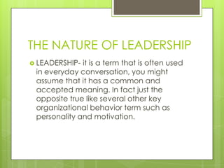 THE NATURE OF LEADERSHIP
 LEADERSHIP- it is a term that is often used
in everyday conversation, you might
assume that it has a common and
accepted meaning. In fact just the
opposite true like several other key
organizational behavior term such as
personality and motivation.
 