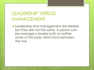 LEADERSHIP VERSUS
MANAGEMENT
 Leadership and management are related
but they are not the same. A person can
be manager a leader both or neither
some of the basic distinctions between
the two
 