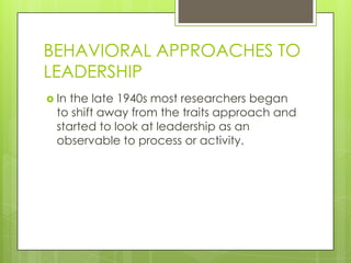 BEHAVIORAL APPROACHES TO
LEADERSHIP
 In the late 1940s most researchers began
to shift away from the traits approach and
started to look at leadership as an
observable to process or activity.
 