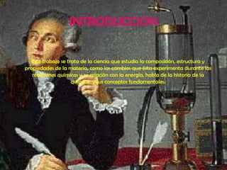 INTRODUCCIONEste trabajo se trata de la ciencia que estudia la composición, estructura y propiedades de la materia, como los cambios que ésta experimenta durante las reacciones químicas y su relación con la energía, habla de la historia de la química  y sus conceptos fundamentales. 