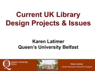 1
Karen Latimer
Library Services & Research Support
Current UK Library
Design Projects & Issues
Karen Latimer
Queen’s University Belfast
 