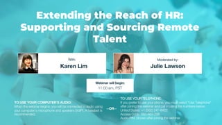 Extending the Reach of HR:
Supporting and Sourcing Remote
Talent
Karen Lim Julie Lawson
With: Moderated by:
TO USE YOUR COMPUTER'S AUDIO:
When the webinar begins, you will be connected to audio using
your computer's microphone and speakers (VoIP). A headset is
recommended.
Webinar will begin:
11:00 am, PST
TO USE YOUR TELEPHONE:
If you prefer to use your phone, you must select "Use Telephone"
after joining the webinar and call in using the numbers below.
United States: +1 (562) 247-8422
Access Code: 682-669-296
Audio PIN: Shown after joining the webinar
--OR--
 