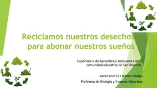 Reciclamos nuestros desechos
para abonar nuestros sueños
Experiencia de Aprendizaje innovadora en la
comunidad educativa de San Rosendo.
Karen Andrea Lizama Hidalgo
Profesora de Biología y Ciencias Naturales
 