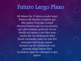 Mi Futuro Ha 15 años es poder tener 
Primero Mi Familia Completa que 
Mis padres Vean que Cumplí 
Nuestros Sueños que soy esa persona 
que ellos siempre quisieron vea mi 
familia mi esposo y mis hijos muy 
unidos Me veo Trabajando Muy 
Fuerte Luchando Cada Vez mas Por 
conseguir todo lo que quiero . 
Siempre me He considerado una 
persona alegre buena líder 
luchadora capaz de conseguir lo que 
quiero. 
 