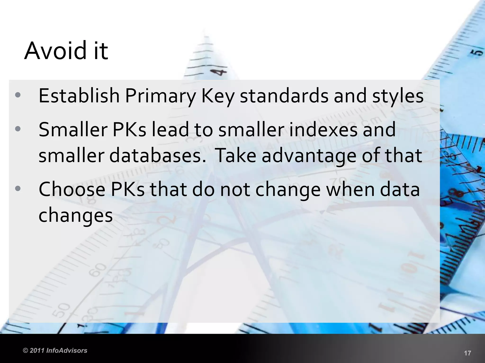 • Establish Primary Key standards and styles
• Smaller PKs lead to smaller indexes and
smaller databases. Take advantage of that
• Choose PKs that do not change when data
changes
Avoid it
 