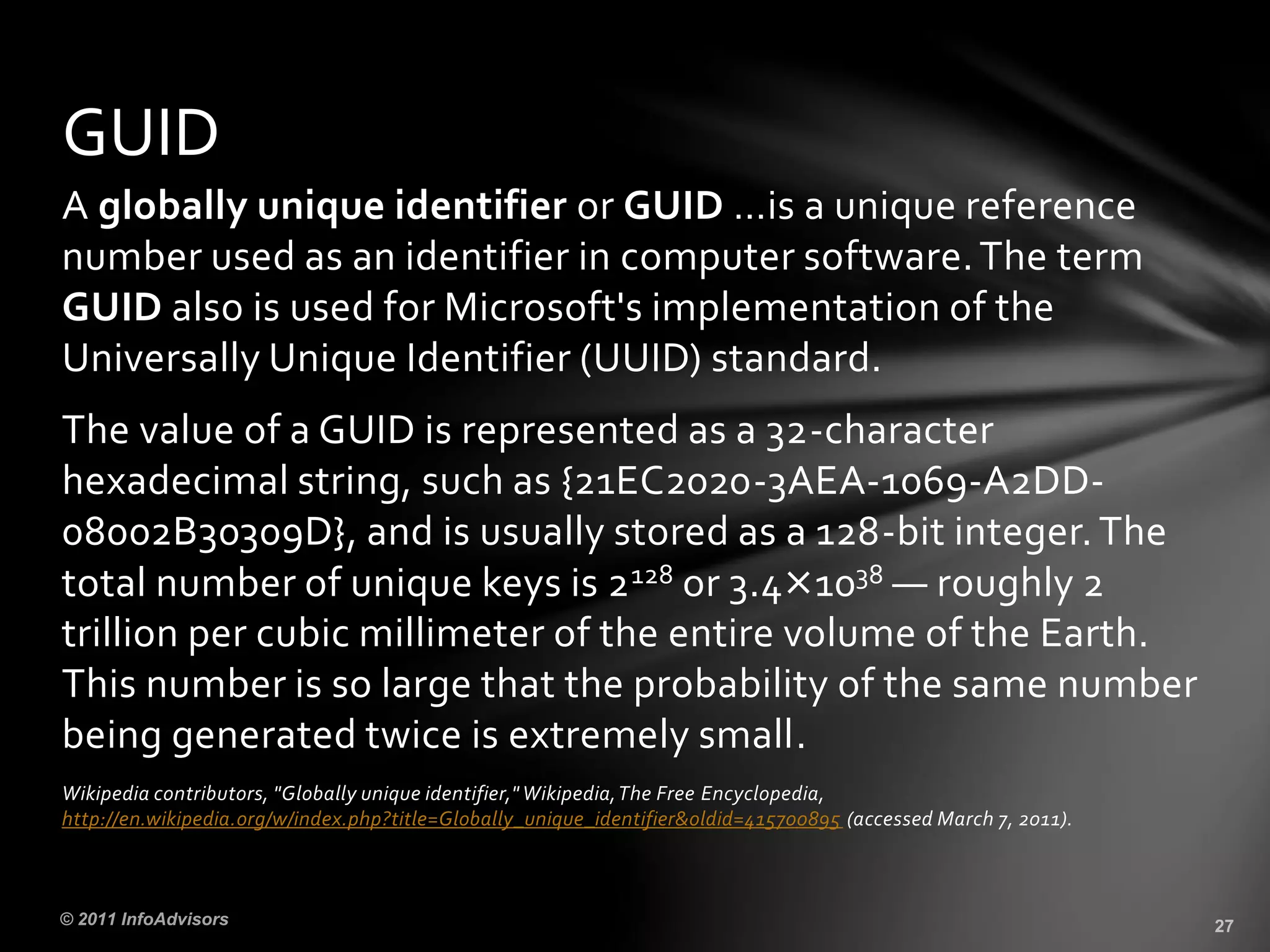 A globally unique identifier or GUID …is a unique reference
number used as an identifier in computer software.The term
GUID also is used for Microsoft's implementation of the
Universally Unique Identifier (UUID) standard.
The value of a GUID is represented as a 32-character
hexadecimal string, such as {21EC2020-3AEA-1069-A2DD-
08002B30309D}, and is usually stored as a 128-bit integer.The
total number of unique keys is 2128 or 3.4×1038 — roughly 2
trillion per cubic millimeter of the entire volume of the Earth.
This number is so large that the probability of the same number
being generated twice is extremely small.
Wikipedia contributors, "Globally unique identifier," Wikipedia,The Free Encyclopedia,
http://en.wikipedia.org/w/index.php?title=Globally_unique_identifier&oldid=415700895 (accessed March 7, 2011).
GUID
 