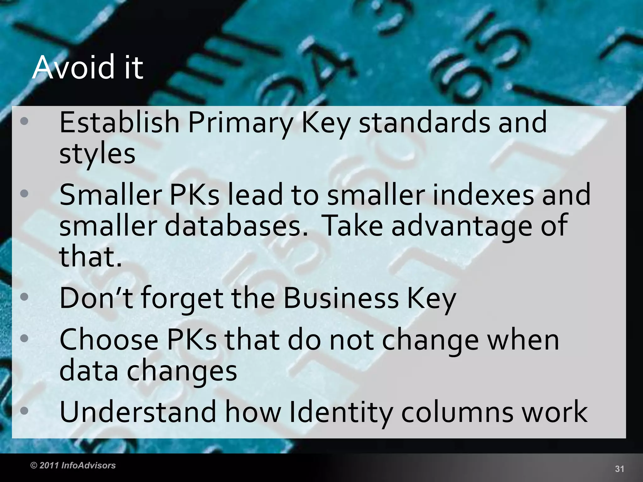 • Establish Primary Key standards and
styles
• Smaller PKs lead to smaller indexes and
smaller databases. Take advantage of
that.
• Don’t forget the Business Key
• Choose PKs that do not change when
data changes
• Understand how Identity columns work
Avoid it
 